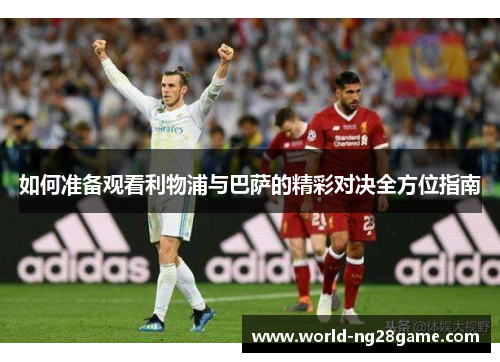 如何准备观看利物浦与巴萨的精彩对决全方位指南