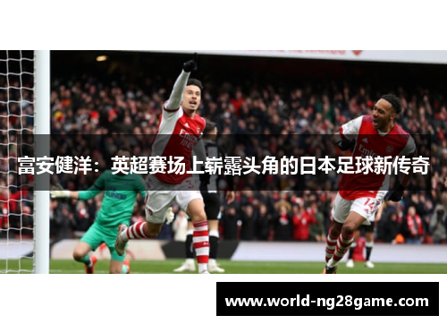富安健洋：英超赛场上崭露头角的日本足球新传奇
